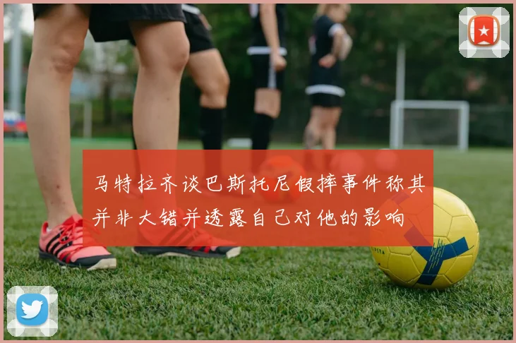 马特拉齐谈巴斯托尼假摔事件称其并非大错并透露自己对他的影响