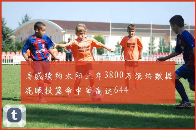 马威续约太阳三年3800万场均数据亮眼投篮命中率高达644