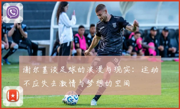 谢尔基谈足球的浪漫与现实：运动不应失去激情与梦想的空间