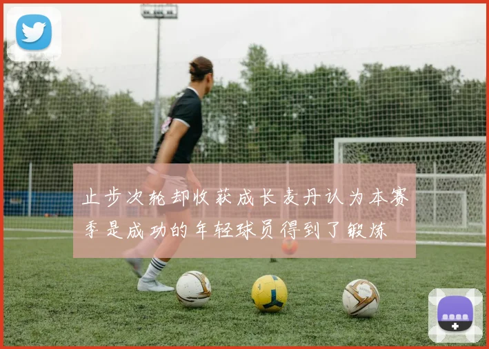 止步次轮却收获成长麦丹认为本赛季是成功的年轻球员得到了锻炼