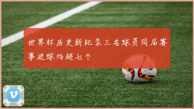 世界杯历史新纪录三名球员同届赛事进球均超七个
