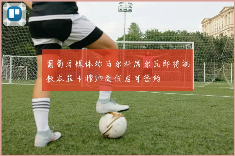 葡萄牙媒体称马尔科席尔瓦即将执教本菲卡穆帅离任后可签约