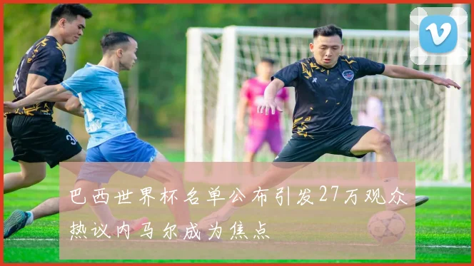 巴西世界杯名单公布引发27万观众热议内马尔成为焦点