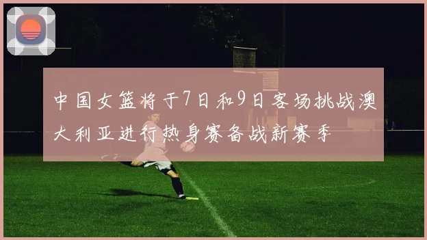 中国女篮将于7日和9日客场挑战澳大利亚进行热身赛备战新赛季