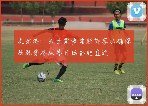 皮尔洛：米兰需重建新阵容以确保欧冠资格从零开始奋起直追