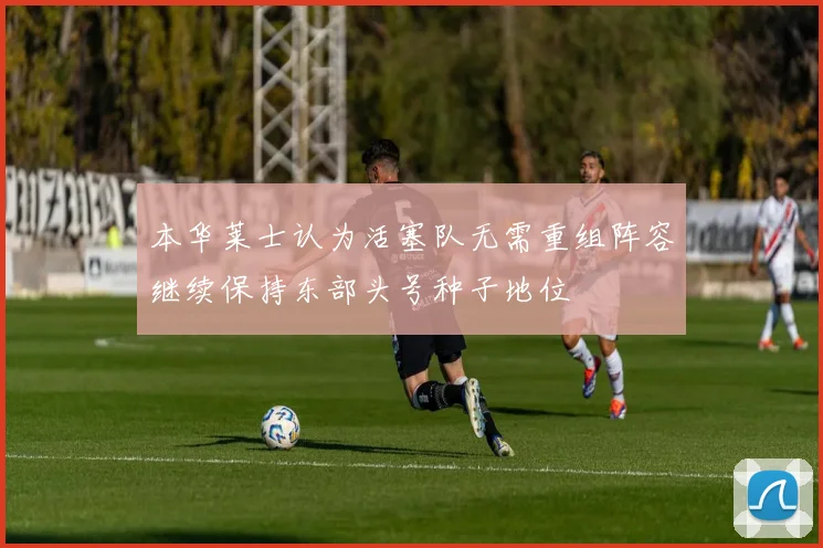 本华莱士认为活塞队无需重组阵容继续保持东部头号种子地位