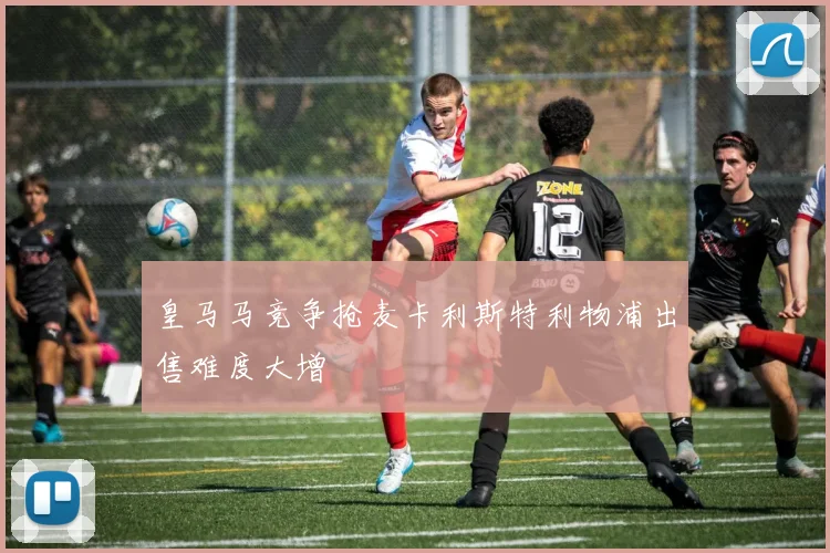 皇马马竞争抢麦卡利斯特利物浦出售难度大增