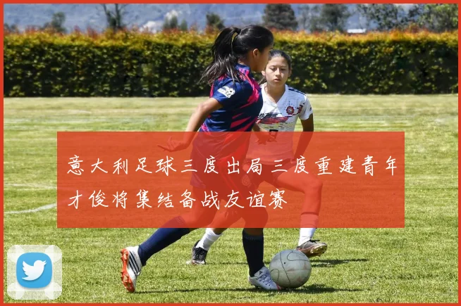 意大利足球三度出局三度重建青年才俊将集结备战友谊赛