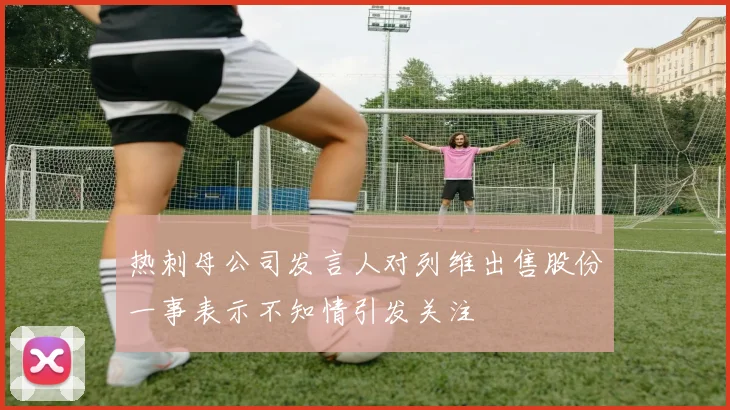 热刺母公司发言人对列维出售股份一事表示不知情引发关注